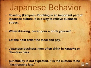 Japanese Behavior
• Toasting (kampai) - Drinking is an important part of
  japanese culture. it is a way to relieve business
  stress.

• When drinking, never pour a drink yourself.

• Let the host order the meal and pay.

• Japanese business men often drink in karaoke or
  "hostess bars.

• punctuality is not expected. It is the custom to be
  "fashionably late."
 