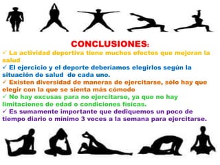 CONCLUSIONES:
 La actividad deportiva tiene muchos efectos que mejoran la
salud
 El ejercicio y el deporte deberíamos elegirlos según la
situación de salud de cada uno.
 Existen diversidad de maneras de ejercitarse, sólo hay que
elegir con la que se sienta más cómodo
 No hay excusas para no ejercitarse, ya que no hay
limitaciones de edad o condiciones físicas.
 Es sumamente importante que dediquemos un poco de
tiempo diario o mínimo 3 veces a la semana para ejercitarse.
 