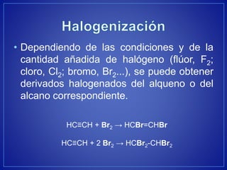 • Dependiendo de las condiciones y de la
cantidad añadida de halógeno (flúor, F2;
cloro, Cl2; bromo, Br2...), se puede obtener
derivados halogenados del alqueno o del
alcano correspondiente.
HC≡CH + Br2 → HCBr=CHBr
HC≡CH + 2 Br2 → HCBr2-CHBr2
 