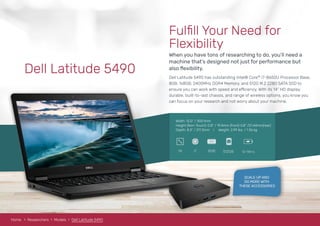 Home Researchers Models Dell XPS13 9360
Width: 12.0” / 305.1mm
Height (Non-Touch): 0.8“ / 19.4mm (front) 0.8” /21.44mm(rear)
Depth: 8.3” / 211.3mm I Weight: 2.99 lbs. / 1.36 kg
Dell Latitude 5490
8GBi714 512GB
RAM
12-14hrs
Fulﬁll Your Need for
Flexibility
When you have tons of researching to do, you’ll need a
machine that’s designed not just for performance but
also ﬂexibility.
Dell Latitude 5490 has outstanding Intel® Core™ i7-8650U Processor Base,
8GB, 1x8GB, 2400MHz DDR4 Memory, and 512G M.2 2280 SATA SSD to
ensure you can work with speed and efficiency. With its 14” HD display,
durable, built-to-last chassis, and range of wireless options, you know you
can focus on your research and not worry about your machine.
SCALE UP AND
DO MORE WITH
THESE ACCESSORIES
Home Researchers Models Dell Latitude 5490
 