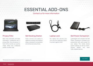 Home Accessories
ESSENTIAL ADD-ONS
Contact us for more information
Privacy Filter Dell Docking Station Laptop Lock Dell Power Companion
Work more discreetly and keep
information conﬁdential with a
privacy ﬁlter. Only the person in
front of the monitor can see the
image; others see a darkened
screen on either side.
Easily connect your laptop to
additional monitors and external
drives or devices for convenience
and enhanced productivity.
Our laptop lock secures your
unit onto any stationary object
to protect against theft.
Lightweight and compact, the Dell
Power Companion increases your
productivity with extra power for
your laptop. This handy device
powers laptops as well as smart-
phones, tablets, and other
USB-enabled devices.
*All pictures for accessories are for illustration purposes only.
VIEW MORE
 