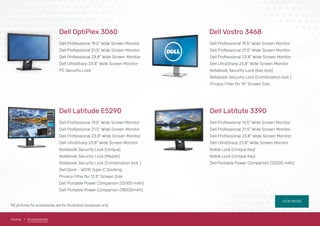 VIEW MORE
Dell OptiPlex 3060
Dell Professional 19.5" Wide Screen Monitor
Dell Professional 21.5" Wide Screen Monitor
Dell Professional 23.8" Wide Screen Monitor
Dell UltraSharp 23.8" Wide Screen Monitor
PC Security Lock
Dell Latitude E5290
Dell Professional 19.5" Wide Screen Monitor
Dell Professional 21.5" Wide Screen Monitor
Dell Professional 23.8" Wide Screen Monitor
Dell UltraSharp 23.8" Wide Screen Monitor
Notebook Security Lock (Unique)
Notebook Security Lock (Master)
Notebook Security Lock (Combination lock )
Dell Dock - WD15 Type-C Docking
Privacy Filter for 12.5" Screen Size
Dell Portable Power Companion (12000 mAh)
Dell Portable Power Companion (18000mAh)
Dell Vostro 3468
Dell Professional 19.5" Wide Screen Monitor
Dell Professional 21.5" Wide Screen Monitor
Dell Professional 23.8" Wide Screen Monitor
Dell UltraSharp 23.8" Wide Screen Monitor
Notebook Security Lock (Key lock)
Notebook Security Lock (Combination lock )
Privacy Filter for 14" Screen Size
Dell Latitute 3390
Dell Professional 19.5" Wide Screen Monitor
Dell Professional 21.5" Wide Screen Monitor
Dell Professional 23.8" Wide Screen Monitor
Dell UltraSharp 23.8" Wide Screen Monitor
Noble Lock (Unique Key)
Noble Lock (Unique Key)
Dell Portable Power Companion (12000 mAh)
Home Accessories
*All pictures for accessories are for illustration purposes only.
 
