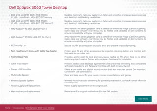 VIEW MORE
Home Accessories Dell Optiplex 3060 Tower Desktop
Dell Optiplex 3060 Tower Desktop
• 8GB 240-pin DIMM DDR4 PC4-17000 •
• 4GB 240-pin DIMM DDR4 PC4-17000 •
• AMD Radeon™ R5 340X (2GB DP/DVI-I)
• AMD Radeon™ R7 350X, 4GB (DP, SL-DVI-I)
• PC Security Lock
• Cable Trap Adapter
• Stereo USB SoundBar
• Multimedia Speaker
• Wireless Speaker System
• Power Supply Unit replacement
• Main motherboard replacement
• Twin Head Security Locks with Cable Trap Adapter
• Anchor Base Plate
Desktop memory to help your system run faster and smoother. Increases responsiveness
and desktop’s multitasking capabilities.
Desktop memory to help your system run faster and smoother. Increases responsiveness
and desktop’s multitasking capabilities.
AMD Radeon™ R5 series graphics card is perfect for enhanced image quality for gaming,
video clips, and virtually everything you do. Tested and validated on Dell systems to
ensure compatibility with your computer.
AMD Radeon™ R5 series graphics card is perfect for enhanced image quality for gaming,
video clips, and virtually everything you do. Tested and validated on Dell systems to
ensure compatibility with your computer.
Secure your PC at workspaces or public areas and prevent chassis tampering.
Protect your PC and other accessories like projector, docking station, and monitor with
this easy-to-use cable lock.
Provides anchor point to lock and secure your laptop or PC when there is no other
stationary object nearby. Comes with necessary hardware for installation.
Protects laptops and desktops against theft and unwanted borrowing. Also compatible
with docking stations and ﬂat panel monitors with built-in security slot.
Offers a low-proﬁle and stylish sound solution that also matches various Dell monitors.
Convenient USB connectivity.
Clear and deep sound for your music, movies, presentations, and games.
Wireless music and audio streaming for portability and ease of playback in small offices or
school spaces.
Power supply replacement for the original part.
Replacement for original motherboard in your Dell system.
CL=15 • Unbuffered • NON-ECC (PC Memory)
CL=15 • Unbuffered • NON-ECC (PC Memory)
 