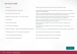 VIEW MORE
Dell Vostro 3468
• 250GB SSD
• Dell Notebook Security Lock (Key lock)
• Privacy Filter for 14" Screen Size
• Notebook Privacy,Anti-glare - 14.0" Privacy Screen
• 4-Cell Battery
• 3-Pin AC Power adaptor
• 5 x 3-Pin AC Power adaptor
• Display Port Adapter - USB 3.0 to HDMI/VGA/Ethernet/USB 2.0
• 14" NB Display Panel / LCD screen panel replacement
• 14" On-board keyboard replacement
• 14" Main motherboard replacement
Provides fast transfer speed and high-quality, reliable SSD storage.
Protect your laptop against theft and tampering with a keyed laptop lock specially
Work more discreetly and keep information conﬁdential. Only the person in front of the
designed for Dell notebooks.
monitor can see the image; others see a darkened screen on either side.
monitor can see the image; others see a darkened screen on either side.
Work more discreetly and keep information conﬁdential. Only the person in front of the
Power your Laptop with this 4-cell Lithium-ion battery from Dell and never worry
about running out of power when you’re on the go.
Get an extra AC powe adaptor for your home and workplace or replace lost or
damaged ones.
Get an extra AC powe adaptor for your home and workplace or replace lost or
damaged one.
Connect your laptop to an external display with your choice of HDMI or VGA outputs.
LCD screen panel relacement part for your Dell laptops.
Internal keyboard part replacement for your Dell laptops.
Main motherboard replacement for your Dell laptops.
Home Accessories Dell Vostro 3468
 