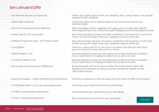 VIEW MORE
Dell Latitude ES290
• Dell Notebook Security Lock (Key lock)
• Keylock with unique key
• Dell E-Port Plus Advanced Port Replicator
• Privacy Filter for 12.5" Screen Size
• Notebook Privacy,Anti-glare - 12.5" Privacy Screen
• 3-cell Battery 
• 65W AC Adapter, 3-pin
• 5 x 65W AC Adapter, 3-pin
• Dell Portable Power Companion (18000mAh)
• Display Port Adapter - USB to HDMI/VGA/Ethernet/USB 2.0
• 12" NB Display Panel / LCD screen panel replacement
• 12" NB On-board keyboard replacement
• 12" Main motherboard replacement
Protect your laptop against theft and tampering with a keyed laptop lock specially
designed for Dell notebooks.
Protect your laptop and its valuable data with key lock that secures it to any
stationary object.
Offers dual digital monitor capabilities with legacy ports. Includes latest USB 3.0
technology and has a non-compromise station designed for enhanced usability at desk.
monitor can see the image; others see a darkened screen on either side.
Work more discreetly and keep information conﬁdential. Only the person in front of the
monitor can see the image; others see a darkened screen on either side.
Work more discreetly and keep information conﬁdential. Only the person in front of the
Power your Laptop with this 3-cell Lithium-ion battery from Dell and never worry
about running out of power when you’re on the go.
Bring extra power with you for work or study. This product powers select Dell
Notebooks and Ultrabooks, as well as up to two smartphones, tablets or other
USB-enabled devices.
Specially designed to power your Dell laptops and enable simultaneous operation
of your system while its charging its battery from an electrical outlet.
Specially designed to power your Dell laptops and enable simultaneous operation
of your system while its charging its battery from an electrical outlet.
Connect your laptop to an external display with your choice of HDMI or VGA outputs.
LCD screen panel relacement part for your Dell laptops.
Internal keyboard part replacement for your Dell laptops.
Main motherboard replacement for your Dell laptops.
Home Accessories Dell Latitude ES290
 
