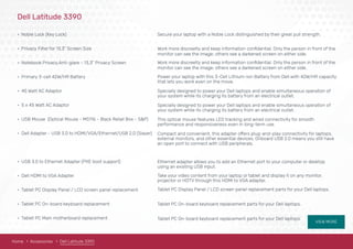 VIEW MORE
Dell Latitude 3390
• Noble Lock (Key Lock)
• Privacy Filter for 13.3" Screen Size
• Notebook Privacy,Anti-glare - 13.3" Privacy Screen
• Primary 3-cell 42W/HR Battery 
• 45 Watt AC Adaptor 
• 5 x 45 Watt AC Adaptor 
• USB Mouse (Optical Mouse - MS116 - Black Retail Box - S&P)
• Dell Adapter - USB 3.0 to HDMI/VGA/Ethernet/USB 2.0 (Slayer)
• USB 3.0 to Ethernet Adapter (PXE boot support)
• Dell HDMI to VGA Adapter
• Tablet PC Display Panel / LCD screen panel replacement
• Tablet PC On-board keyboard replacement
• Tablet PC Main motherboard replacement
Secure your laptop with a Noble Lock distinguished by their great pull strength.
monitor can see the image; others see a darkened screen on either side.
Work more discreetly and keep information conﬁdential. Only the person in front of the
monitor can see the image; others see a darkened screen on either side.
Work more discreetly and keep information conﬁdential. Only the person in front of the
Power your laptop with this 3-Cell Lithium-Ion Battery from Dell with 42W/HR capacity
that lets you work even on the move.
Specially designed to power your Dell laptops and enable simultaneous operation of
your system while its charging its battery from an electrical outlet.
Specially designed to power your Dell laptops and enable simultaneous operation of
your system while its charging its battery from an electrical outlet.
This optical mouse features LED tracking and wired connectivity for smooth
performance and responsiveness even in long-term use.
Compact and convenient, this adapter offers plug-and-play connectivity for laptops,
external monitors, and other essential devices. Onboard USB 2.0 means you still have
an open port to connect with USB peripherals.
Ethernet adapter allows you to add an Ethernet port to your computer or desktop
using an existing USB input. 
Take your video content from your laptop or tablet and display it on any monitor,
projector or HDTV through this HDMI to VGA adapter.
Tablet PC Display Panel / LCD screen panel replacement parts for your Dell laptops.
Tablet PC On-board keyboard replacement parts for your Dell laptops.
Tablet PC On-board keyboard replacement parts for your Dell laptops.
Home Accessories Dell Latitude 3390
 