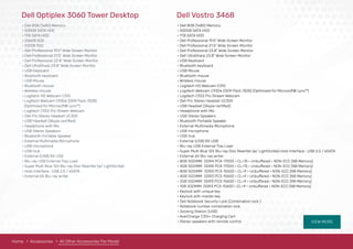 VIEW MORE
• Dell 8GB (1x8G) Memory
• 500GB SATA HDD
• 1TB SATA HDD
• 256GB SSD
• 512GB SSD
• Dell Professional 19.5" Wide Screen Monitor
• Dell Professional 21.5" Wide Screen Monitor
• Dell Professional 23.8" Wide Screen Monitor
• Dell UltraSharp 23.8" Wide Screen Monitor
• USB Keyboard
• Bluetooth keyboard
• USB Mouse
• Bluetooth mouse
• Wireless mouse
• Logitech HD Webcam C310
• Logitech Webcam C930e (OEM Pack /B2B)
(Optimized for Microsoft® Lync™)
• Logitech C922 Pro Stream Webcam
• Dell Pro Stereo Headset UC300
• USB Headset (Skype certiﬁed)
• Headphone with Mic
• USB Stereo Speakers
• Bluetooth Portable Speaker
• External Multimedia Microphone
• USB microphone
• USB Hub
• External (USB) 8X USB
• Blu-ray USB External Tray Load
• Super Multi Blue 12X Blu-ray Disc Rewriter (w/ LightScribe)
• Host Interface : USB 2.0 / eSATA
• External 6X Blu-ray writer
Home Accessories All Other Accessories Per Model
Dell Optiplex 3060 Tower Desktop
• Dell 8GB (1x8G) Memory
• 500GB SATA HDD
• 1TB SATA HDD
• Dell Professional 19.5" Wide Screen Monitor
• Dell Professional 21.5" Wide Screen Monitor
• Dell Professional 23.8" Wide Screen Monitor
• Dell UltraSharp 23.8" Wide Screen Monitor
• USB Keyboard
• Bluetooth keyboard
• USB Mouse
• Bluetooth mouse
• Wireless mouse
• Logitech HD Webcam C310
• Logitech Webcam C930e (OEM Pack /B2B) (Optimized for Microsoft® Lync™)
• Logitech C922 Pro Stream Webcam
• Dell Pro Stereo Headset UC300
• USB Headset (Skype certiﬁed)
• Headphone with Mic
• USB Stereo Speakers
• Bluetooth Portable Speaker
• External Multimedia Microphone
• USB microphone
• USB Hub
• External (USB) 8X USB
• Blu-ray USB External Tray Load
• Super Multi Blue 12X Blu-ray Disc Rewriter (w/ LightScribe) Host Interface : USB 2.0 / eSATA
• External 6X Blu-ray writer
• 8GB SODIMM DDR4 PC4-17000 • CL=15 • Unbuffered • NON-ECC (NB Memory)
• 4GB SODIMM DDR4 PC4-17000 • CL=15 • Unbuffered • NON-ECC (NB Memory)
• 8GB SODIMM DDR3 PC3-10600 • CL=9 • Unbuffered • NON-ECC (NB Memory)
• 4GB SODIMM DDR3 PC3-10600 • CL=9 • Unbuffered • NON-ECC (NB Memory)
• 2GB SODIMM DDR3 PC3-10600 • CL=9 • Unbuffered • NON-ECC (NB Memory)
• 1GB SODIMM DDR3 PC3-10600 • CL=9 • Unbuffered • NON-ECC (NB Memory)
• Keylock with unique key
• Keylock with master key
• Dell Notebook Security Lock (Combination lock )
• Notebook number combination lock
• Docking Station (USB)
• AverCharge C30i+ Charging Cart
• Stereo speakers with remote control
Dell Vostro 3468
 