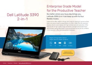 POWER UP WITH
THESE ACCESSORIES!
Dell Latitude 3390
2-in-1
No matter where your busy day brings you,
Latitude 3390 2-in-1 can keep up with its four
ﬂexible modes:
Enterprise Grade Model
for the Productive Teacher
Laptop at the office, tablet on the go, tent mode for viewing on narrow surface
areas, and stand mode for presentations. Its 1920 x 1080 (Full HD) resolution
displays vibrant screen display with high contrast and color saturation. Other
features like its high-quality hinge connection, and light and durable frame
with jet black casing looks stylish in any environment so you can be conﬁdent
in the classroom, office, and everywhere in between.
Weight: (1.91 kg) | Width: 345mm
Height: 243 mm | Depth: 23.35mm
8GBi513.3 512GB 12-14hrs
RAM
Home Teachers Models Dell Latitude 3390 2-in-1
 