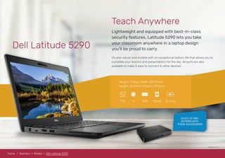 Dell Latitude 5290
Lightweight and equipped with best-in-class
security features, Latitude 5290 lets you take
your classroom anywhere in a laptop design
you’ll be proud to carry.
Teach Anywhere
It’s also robust and durable with an exceptional battery life that allows you to
complete your lessons and presentations for the day. All ports are also
available to make it easy to connect to other devices.
Weight: 1.36kg | Width: 305.15mm
Height: 21.44mm | Depth: 211.3mm
8GBi512.5 500GB 12-14hrs
RAM
Home Teachers Models Dell Latitude 5290
SCALE UP AND
DO MORE WITH
THESE ACCESSORIES
 