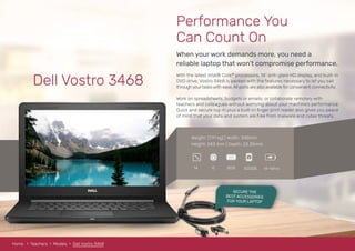 Dell Vostro 3468
When your work demands more, you need a
reliable laptop that won’t compromise performance.
Performance You
Can Count On
With the latest Intel® Core™ processors, 14” anti-glare HD display, and built-in
DVD drive, Vostro 3468 is packed with the features necessary to let you sail
through yourtasks with ease. All ports are also available for convenient connectivity.
Work on spreadsheets, budgets or emails; or collaborate remotely with
teachers and colleagues without worrying about your machine’s performance.
Quick and secure log-in plus a built-in ﬁnger print reader also gives you peace
of mind that your data and system are free from malware and cyber threats.
Weight: (1.91 kg) | Width: 345mm
Height: 243 mm | Depth: 23.35mm
8GBi514 500GB 14-16hrs
RAM
Home Teachers Models Dell Vostro 3468
SECURE THE
BEST ACCESSORIES
FOR YOUR LAPTOP
 