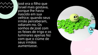 José era o filho que
Israel mais gostava,
porque lhe havia
nascido em sua
velhice; quando seus
irmão perceberam,
odiaram-no. Os
sonhos de José com
os feixes de trigo e os
luminares apenas fez
com que o ciúme de
seus irmãos
aumentasse.
 
