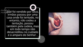 José foi vendido por seus,
irmãos passou por uma
casa onde foi tentado, no
entanto, não cedeu a
tentação, passou
também pela cadeia, mas
em todo tempo não
desacreditou no cuidado
e o amparo do Senhor .
 