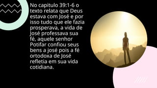 No capitulo 39:1-6 o
texto relata que Deus
estava com José e por
isso tudo que ele fazia
prosperava, a vida de
José professava sua
fé, aquele senhor
Potifar confiou seus
bens a josé pois a fé
ortodoxa de José
refletia em sua vida
cotidiana.
 