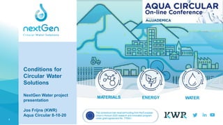 1
WA
TER
ENERGY
MA
TERIALS
Conditions for
Circular Water
Solutions
NextGen Water project
presentation
Jos Frijns (KWR)
Aqua Circular 8-10-20
The consortium has received funding from theEuropean
Union’s Horizon 2020 research and innovation program
under grant agreement No. 776541.
FOLLOW US
 