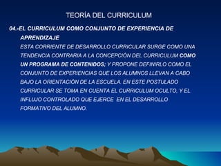 04.-EL CURRICULUM COMO CONJUNTO DE EXPERIENCIA DE APRENDIZAJE ESTA CORRIENTE DE DESARROLLO CURRICULAR SURGE COMO UNA  TENDENCIA CONTRARIA A LA CONCEPCIÓN DEL CURRICULUM  COMO  UN PROGRAMA DE CONTENIDOS;  Y PROPONE DEFINIRLO COMO EL  CONJUNTO DE EXPERIENCIAS QUE LOS ALUMNOS LLEVAN A CABO  BAJO LA ORIENTACIÓN DE LA ESCUELA. EN ESTE POSTULADO  CURRICULAR SE TOMA EN CUENTA EL CURRICULUM OCULTO, Y EL  INFLUJO CONTROLADO QUE EJERCE  EN EL DESARROLLO  FORMATIVO DEL ALUMNO. TEORÍA DEL CURRICULUM 