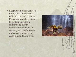 Después vino mas gente  a verlo, Juan , Presiosaurio salieron corriendo porque Presiosaurio no le gusta no le gustaba la gente se cansaron de correr, Presiosaurio entro en la cueva  y se transformo en un huevo, el nene lo dejo en la puerta de otra casa.  