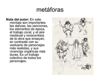 metáforas Nota del autor:  En este montaje son importantes las danzas, las canciones, los elementos de época, el trabajo coral, y el aire medieval y renacentista de la obra que ensayan, en contraste con su vestuario de personajes más realistas, y sus vivencias orgánicas más duras. Es un trabajo colectivo de todos los personajes.  