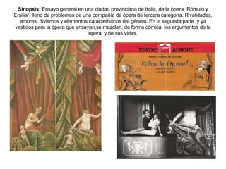 Sinopsis:  Ensayo general en una ciudad provinciana de Italia, de la ópera “Rómulo y Ersilia”, lleno de problemas de una compañía de ópera de tercera categoría. Rivalidades, amores, divismos y elementos característicos del género. En la segunda parte, y ya vestidos para la ópera que ensayan,se mezclan, de forma cómica, los argumentos de la ópera, y de sus vidas. 