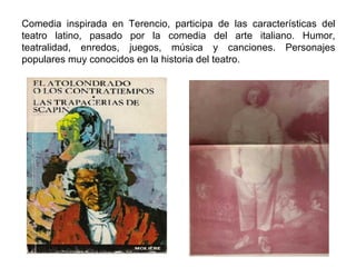 Comedia inspirada en Terencio, participa de las características del teatro latino, pasado por la comedia del arte italiano. Humor, teatralidad, enredos, juegos, música y canciones. Personajes populares muy conocidos en la historia del teatro.  