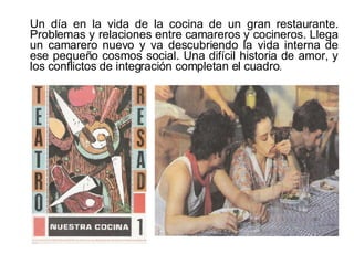 Un día en la vida de la cocina de un gran restaurante. Problemas y relaciones entre camareros y cocineros. Llega un camarero nuevo y va descubriendo la vida interna de ese pequeño cosmos social. Una difícil historia de amor, y los conflictos de integración completan el cuadro . 