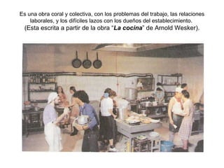 Es una obra coral y colectiva, con los problemas del trabajo, las relaciones laborales, y los difíciles lazos con los dueños del establecimiento.  (Esta escrita a partir de la obra “ La cocina ” de Arnold Wesker). 