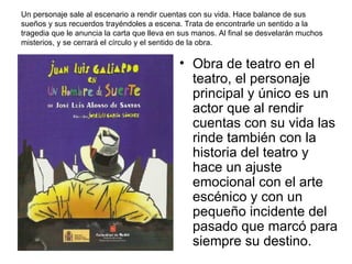 Un personaje sale al escenario a rendir cuentas con su vida. Hace balance de sus sueños y sus recuerdos trayéndoles a escena. Trata de encontrarle un sentido a la tragedia que le anuncia la carta que lleva en sus manos. Al final se desvelarán muchos misterios, y se cerrará el círculo y el sentido de la obra.  Obra de teatro en el teatro, el personaje principal y único es un actor que al rendir cuentas con su vida las rinde también con la historia del teatro y hace un ajuste emocional con el arte escénico y con un pequeño incidente del pasado que marcó para siempre su destino.    