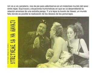 Un vis a vis carcelario, nos da pie para adentrarnos en el misterioso mundo del sexo entre rejas. Equívocos y situaciones humorísticas en que se va desarrollando la relación amorosa de una extraña pareja. Y a lo lejos la ilusión de Hawai, un mundo feliz donde es posible la realización de los deseos de los personajes.  