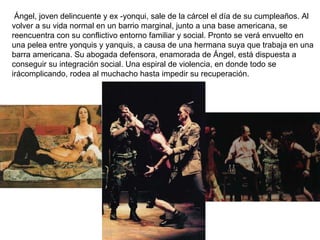   Ángel, joven delincuente y ex -yonqui, sale de la cárcel el día de su cumpleaños. Al volver a su vida normal en un barrio marginal, junto a una base americana, se reencuentra con su conflictivo entorno familiar y social. Pronto se verá envuelto en una pelea entre yonquis y yanquis, a causa de una hermana suya que trabaja en una barra americana. Su abogada defensora, enamorada de Ángel, está dispuesta a conseguir su integración social. Una espiral de violencia, en donde todo se irácomplicando, rodea al muchacho hasta impedir su recuperación.   