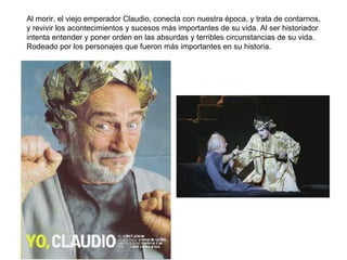 Al morir, el viejo emperador Claudio, conecta con nuestra época, y trata de contarnos, y revivir los acontecimientos y sucesos más importantes de su vida. Al ser historiador intenta entender y poner orden en las absurdas y terribles circunstancias de su vida. Rodeado por los personajes que fueron más importantes en su historia. 