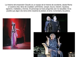 La historia del emperador Claudio es un espejo de la historia de occidente, desde Roma a nuestros días, llena de crueldad, sufrimiento, sangre, locura, traición, injusticia, egoísmo, maldades y tiranías. El personaje se hace preguntas aún no resueltas: Si es posible que algún día reine entre nosotros la piedad, el amor, la bondad y la justicia.  