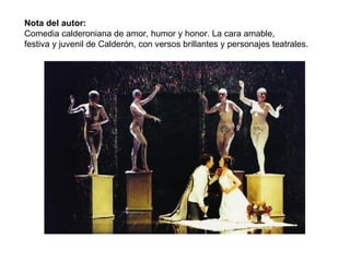 Nota del autor:  Comedia calderoniana de amor, humor y honor. La cara amable,  festiva y juvenil de Calderón, con versos brillantes y personajes teatrales.  