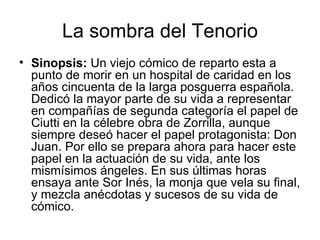 La sombra del Tenorio Sinopsis:  Un viejo cómico de reparto esta a punto de morir en un hospital de caridad en los años cincuenta de la larga posguerra española. Dedicó la mayor parte de su vida a representar en compañías de segunda categoría el papel de Ciutti en la célebre obra de Zorrilla, aunque siempre deseó hacer el papel protagonista: Don Juan. Por ello se prepara ahora para hacer este papel en la actuación de su vida, ante los mismísimos ángeles. En sus últimas horas ensaya ante Sor Inés, la monja que vela su final, y mezcla anécdotas y sucesos de su vida de cómico.  