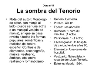 Obra nº17 La sombra del Tenorio Nota del autor:  Monólogo de actor, con monja al lado (puede ser una actriz o un maniquí vestido de monja), en que se pasa revista a todas las formas populares, románticas y realistas del teatro español. Contraste de elementos, escenografía, música, vestuario, ámbitos, etc; entre realismo y romanticismo. Género: Comedia. Público: Adulto. Época: Los años 60. Duración: 1 hora 30 minutos. (1 acto). Personajes: 1 (1 actor). Escenografía: Un hospital de caridad en los años 60. Elementos: Una cama de hospital. Vestuario: Naturalista, y ropa de don Juan Tenorio. Estreno: Madrid 1994. 