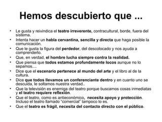 Hemos descubierto que ... Le gusta y reivindica el  teatro irreverente,  contracultural, borde, fuera del sistema. Intenta hacer un  habla cervantina, sencilla y directa  que haga posible la comunicación. Que le gusta la figura del  perdedor , del descolocado y nos ayuda a comprenderlo. Que, en verdad,  el hombre lucha siempre contra la realidad. Que piensa que  todos estamos profundamente locos  aunque no lo sepamos.... Dice que el  escenario pertenece al mundo del arte  y el libro al de la cultura. Dice  que todos llevamos un conferenciante dentro  y en cuanto uno se descuida, le soltamos nuestra verdad.. Que la televisión es enemiga del teatro porque buscamos cosas inmediatas y  el teatro requiere reflexión . Que el teatro, como es antieconómico ,  necesita apoyo y protección . Incluso el teatro llamado “comercial” tampoco lo es. Que el  teatro es frágil, necesita del contacto directo con el público . 