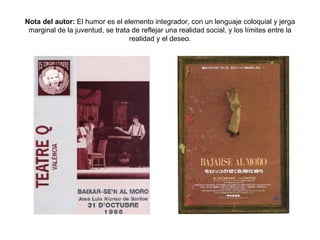 Nota del autor:  El humor es el elemento integrador, con un lenguaje coloquial y jerga marginal de la juventud, se trata de reflejar una realidad social, y los límites entre la realidad y el deseo. 