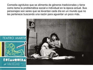    Comedia agridulce que se alimenta de géneros tradicionales y tiene como tema la problemática social e individual en la época actual. Sus personajes son seres que se levantan cada día en un mundo que no les pertenece buscando una razón para aguantar un poco más. 