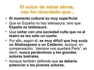 El autor de estas obras,  nos ha recordado que... El momento cultural es muy superficial. Que en España no hay telebasura, sino que  España es telebasura . Que  soñar con una sociedad culta que va al teatro es tan sólo un sueño . Por ello, según él,  es muy difícil que hoy surja un Shakespeare o un Calderón , aunque, en compensación, “siempre nos quedará Paris”, es decir,  nunca perderemos a los grandes autores teatrales.   Aunque también defiende que  se debería potenciar a los jóvenes autores. 