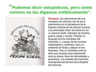 “ Podemos decir estupideces, pero como mínimo no las digamos enfáticamente”. Sinopsis :  Las desventuras de una compañía de cómicos nos da pie a adentrarnos en la decadencia de la España Imperial de los últimos Austrias. Los personajes tratan de sobrevivir en un entorno hostil, rodeados de hambre, guerra, peste y muerte. Preside un lenguaje cómico heredado del entremés, y, a pesar de las muchas calamidades y conflictos, reina un ambiente de fiesta y alegría en los farsantes. Hay un contraste entre la obra que ensayan para representar ante su duque, llena de heroicidades y grandezas, y la realidad del momento, impregnada del barroco de la España de entonces. 