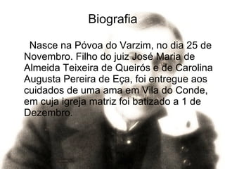 Biografia Nasce na Póvoa do Varzim, no dia 25 de Novembro. Filho do juiz José Maria de Almeida Teixeira de Queirós e de Carolina Augusta Pereira de Eça, foi entregue aos cuidados de uma ama em Vila do Conde, em cuja igreja matriz foi batizado a 1 de Dezembro. 