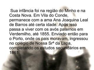 Sua infância foi na região do Minho e na Costa Nova. Em Vila do Conde, permanece com a ama Ana Joaquina Leal de Barros até certa idade. Após isso  passa a viver com os avós paternos em Verdemilho, até 1855. Enviado então para o Porto, onde os pais moravam, ingressou no colégio de Nossa Srª da Lapa, completando os estudos secundários em 1861. 
