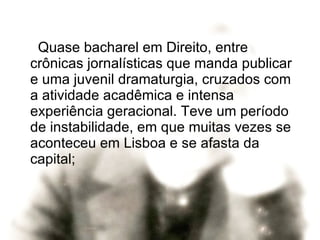 Quase bacharel em Direito, entre crônicas jornalísticas que manda publicar e uma juvenil dramaturgia, cruzados com a atividade acadêmica e intensa experiência geracional. Teve um período de instabilidade, em que muitas vezes se aconteceu em Lisboa e se afasta da capital;  