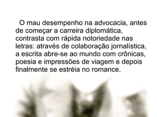 O mau desempenho na advocacia, antes de começar a carreira diplomática, contrasta com rápida notoriedade nas letras: através de colaboração jornalística, a escrita abre-se ao mundo com crônicas, poesia e impressões de viagem e depois finalmente se estréia no romance. 