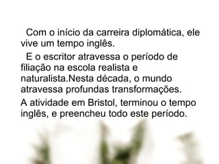 Com o início da carreira diplomática, ele vive um tempo inglês. E o escritor atravessa o período de filiação na escola realista e naturalista.Nesta década, o mundo atravessa profundas transformações. A atividade em Bristol, terminou o tempo inglês, e preencheu todo este período.  