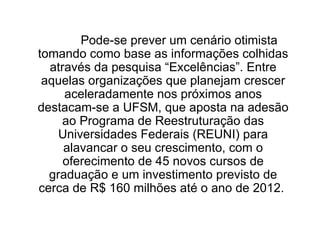 Pode-se prever um cenário otimista tomando como base as informações colhidas através da pesquisa “Excelências”. Entre aquelas organizações que planejam crescer aceleradamente nos próximos anos destacam-se a UFSM, que aposta na adesão ao Programa de Reestruturação das Universidades Federais (REUNI) para alavancar o seu crescimento, com o oferecimento de 45 novos cursos de graduação e um investimento previsto de cerca de R$ 160 milhões até o ano de 2012.  