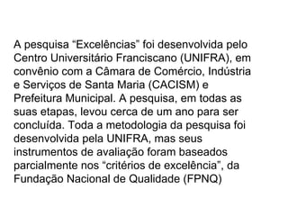 A pesquisa “Excelências” foi desenvolvida pelo Centro Universitário Franciscano (UNIFRA), em convênio com a Câmara de Comércio, Indústria e Serviços de Santa Maria (CACISM) e Prefeitura Municipal. A pesquisa, em todas as suas etapas, levou cerca de um ano para ser concluída. Toda a metodologia da pesquisa foi desenvolvida pela UNIFRA, mas seus instrumentos de avaliação foram baseados parcialmente nos “critérios de excelência”, da Fundação Nacional de Qualidade (FPNQ)  