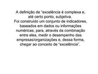 A definição de “excelência é complexa e, até certo ponto, subjetiva.  Foi construído um conjunto de indicadores, baseados em dados ou informações numéricas, para, através da combinação entre eles, medir o desempenho das empresas/organizações e, dessa forma, chegar ao conceito de “excelência”.  