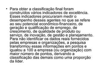 Para obter a classificação final foram construídos vários indicadores de excelência. Esses indicadores procuraram medir o desempenho desses agentes no que se refere ao seu potencial econômico-financeiro, de geração e qualificação de emprego, de crescimento, de qualidade de produto ou serviço, de inovação, de gestão e planejamento. Para não identificar os dados reais fornecidos pelas empresas e organizações, a pesquisa transformou essas informações em pontos e igualou a 100 a empresa (ou organização) com maior número de pontos, derivando a classificação das demais como uma proporção da líder.  