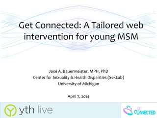 Get	
  Connected:	
  A	
  Tailored	
  web	
  
intervention	
  for	
  young	
  MSM	
  	
  
	
  
José	
  A.	
  Bauermeister,	
  MPH,	
  PhD	
  
Center	
  for	
  Sexuality	
  &	
  Health	
  Disparities	
  (SexLab)	
  
University	
  of	
  Michigan	
  
	
  
April	
  7,	
  2014	
  
 