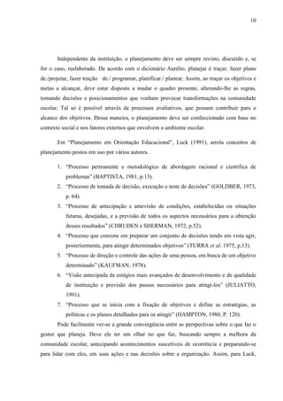 10
Independente da instituição, o planejamento deve ser sempre revisto, discutido e, se
for o caso, reelaborado. De acordo com o dicionário Aurélio, planejar é traçar, fazer plano
de./projetar, fazer tenção de./ programar, planificar./ planear. Assim, ao traçar os objetivos e
metas a alcançar, deve estar disposto a mudar o quadro presente, alterando-lhe as regras,
tomando decisões e posicionamentos que venham provocar transformações na comunidade
escolar. Tal só é possível através de processos avaliativos, que possam contribuir para o
alcance dos objetivos. Dessa maneira, o planejamento deve ser confeccionado com base no
contexto social e nos fatores externos que envolvem o ambiente escolar.
Em “Planejamento em Orientação Educacional”, Luck (1991), arrola conceitos de
planejamento postos em uso por vários autores.
1. “Processo permanente e metodológico de abordagem racional e científica de
problemas” (BAPTISTA, 1981, p.13).
2. “Processo de tomada de decisão, execução e teste de decisões” (GOLDBER, 1973,
p. 64).
3. “Processo de antecipação e antevisão de condições, estabelecidas ou situações
futuras, desejadas, e a previsão de todos os aspectos necessários para a obtenção
desses resultados” (CHRUDEN e SHERMAN, 1972, p.52).
4. “Processo que consiste em preparar um conjunto de decisões tendo em vista agir,
posteriormente, para atingir determinados objetivos” (TURRA et al. 1975, p.13).
5. “Processo de direção e controle das ações de uma pessoa, em busca de um objetivo
determinado” (KAUFMAN, 1978).
6. “Visão antecipada de estágios mais avançados de desenvolvimento e de qualidade
de instituição e previsão dos passos necessários para atingi-los” (JULIATTO,
1991).
7. “Processo que se inicia com a fixação de objetivos e define as estratégias, as
políticas e os planos detalhados para os atingir” (HAMPTON, 1980, P. 120).
Pode facilmente ver-se a grande convergência entre as perspectivas sobre o que faz o
gestor que planeja. Deve ele ter um olhar no que faz, buscando sempre a melhora da
comunidade escolar, antecipando acontecimentos suscetíveis de ocorrência e preparando-se
para lidar com eles, em suas ações e nas decisões sobre a organização. Assim, para Luck,
 