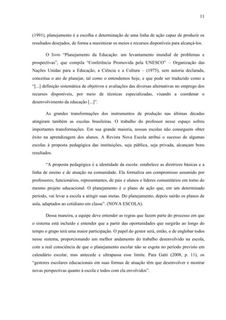11
(1991), planejamento é a escolha e determinação de uma linha de ação capaz de produzir os
resultados desejados, de forma a maximizar os meios e recursos disponíveis para alcançá-los.
O livro “Planejamento da Educação: um levantamento mundial de problemas e
prospectivas”, que compila “Conferência Promovida pela UNESCO” – Organização das
Nações Unidas para a Educação, a Ciência e a Cultura – (1975), sem autoria declarada,
conceitua o ato de planejar, tal como o entendemos hoje, e que pode ser traduzido como a
“[...] definição sistemática de objetivos e avaliações das diversas alternativas no emprego dos
recursos disponíveis, por meio de técnicas especializadas, visando a coordenar o
desenvolvimento da educação [...]”.
As grandes transformações dos instrumentos de produção nas últimas décadas
atingiram também as escolas brasileiras. O trabalho do professor nesse espaço sofreu
importantes transformações. Em sua grande maioria, nossas escolas não conseguem obter
êxito na aprendizagem dos alunos. A Revista Nova Escola atribui o sucesso de algumas
escolas à proposta pedagógica das instituições, seja pública, seja privada, alcançam bons
resultados.
“A proposta pedagógica é a identidade da escola: estabelece as diretrizes básicas e a
linha de ensino e de atuação na comunidade. Ela formaliza um compromisso assumido por
professores, funcionários, representantes, de pais e alunos e líderes comunitários em torno do
mesmo projeto educacional. O planejamento é o plano de ação que, em um determinado
período, vai levar a escola a atingir suas metas. Do planejamento, depois sairão os planos de
aula, adaptados ao cotidiano em classe”. (NOVA ESCOLA).
Dessa maneira, a equipe deve entender as regras que fazem parte do processo em que
o sistema está incluído e entender que a partir das oportunidades que surgirão ao longo do
tempo o grupo terá uma maior participação. O papel do gestor será, então, o de englobar todos
nesse sistema, proporcionando um melhor andamento do trabalho desenvolvido na escola,
com a real consciência de que o planejamento escolar não se esgota no período previsto em
calendário escolar, mas antecede e ultrapassa esse limite. Para Gatti (2008, p. 11), os
“gestores escolares educacionais em suas formas de atuação têm que desenvolver e mostrar
novas perspectivas quanto à escola e todos com ela envolvidos”.
 